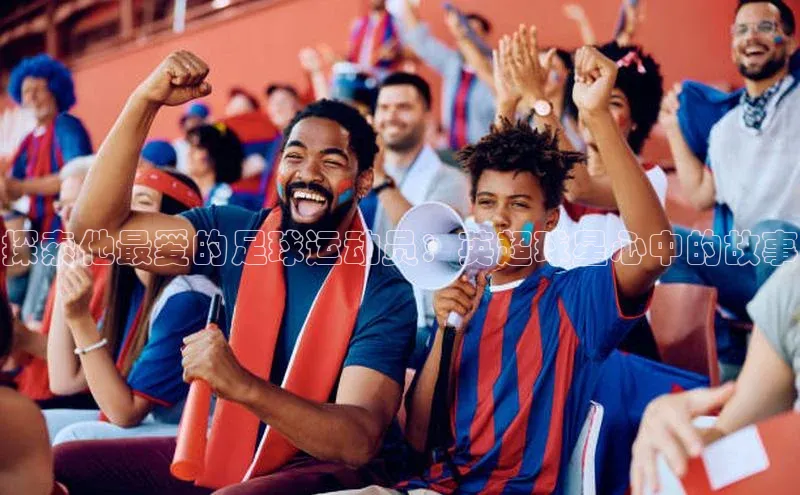 天富app登录入口百度众测探索他最爱的足球运动员：英超球星心中的故事