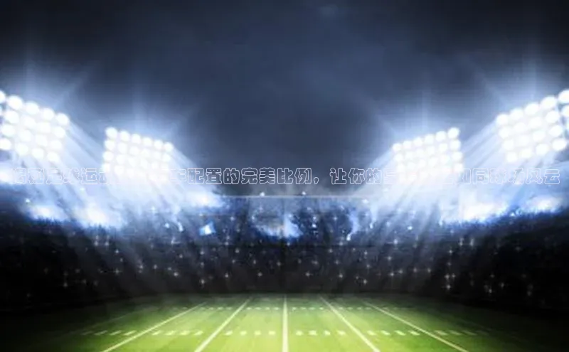 天富娱乐注册巴美列捷福揭秘足球运动员与汽车配置的完美比例，让你的豪车搭配如同球场风云