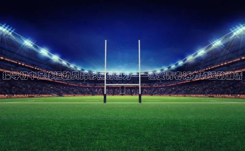天富注册登陆测速百度社团赞助平台探寻初中足球运动员背影照的魅力——感受青春活力和运动激情