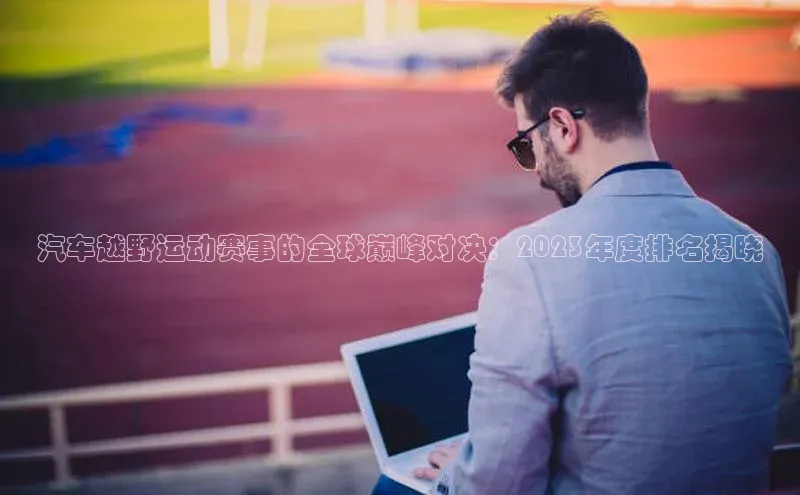 天富网站-注册通道壹网壹创汽车越野运动赛事的全球巅峰对决：2023年度排名揭晓